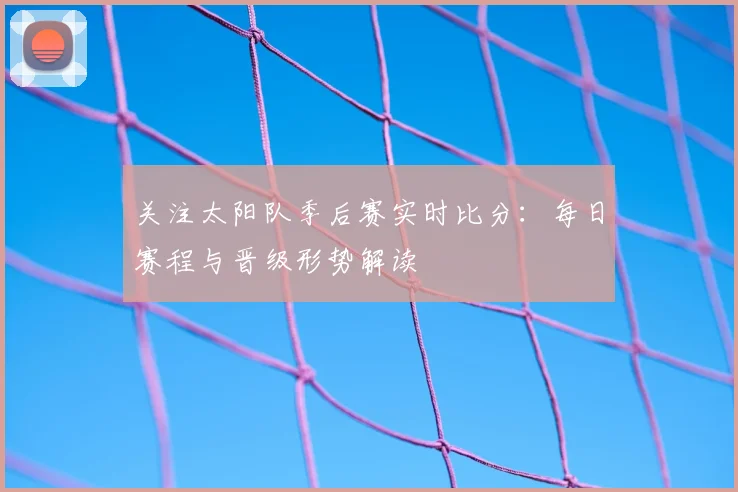 关注太阳队季后赛实时比分：每日赛程与晋级形势解读