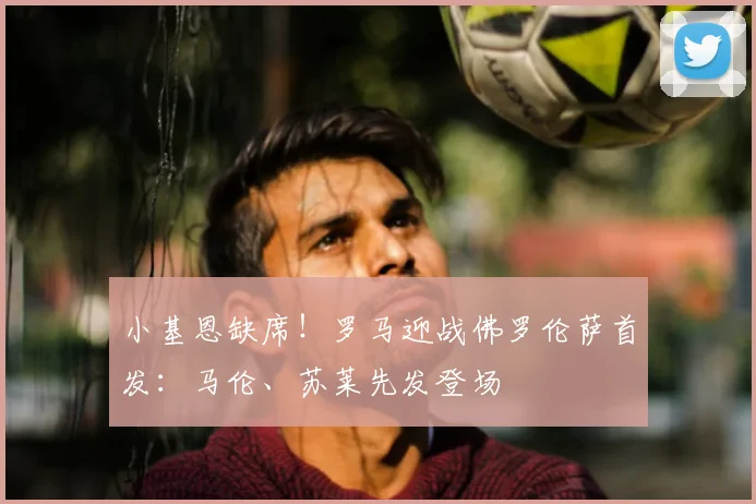 小基恩缺席！罗马迎战佛罗伦萨首发：马伦、苏莱先发登场