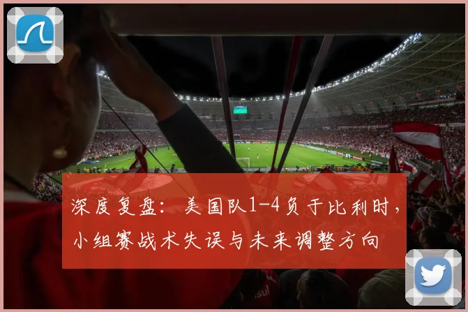 深度复盘：美国队1-4负于比利时，小组赛战术失误与未来调整方向