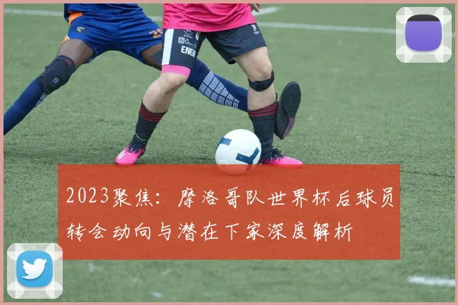 2023聚焦：摩洛哥队世界杯后球员转会动向与潜在下家深度解析