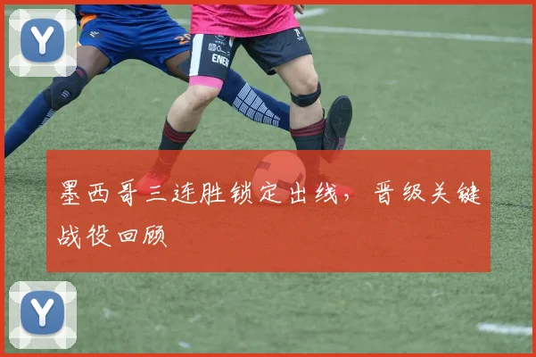 墨西哥三连胜锁定出线，晋级关键战役回顾
