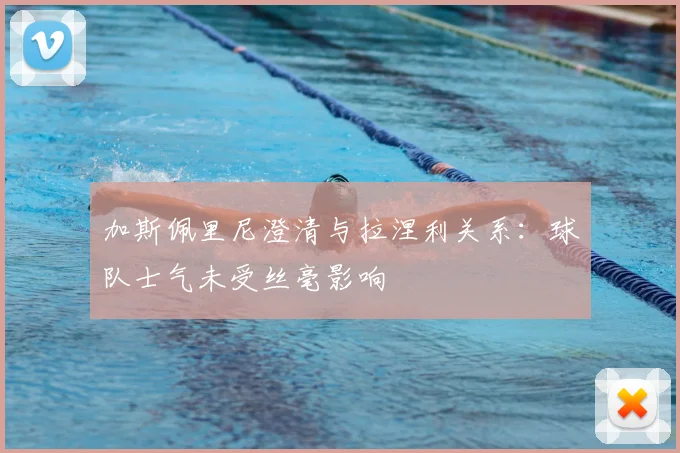 加斯佩里尼澄清与拉涅利关系：球队士气未受丝毫影响