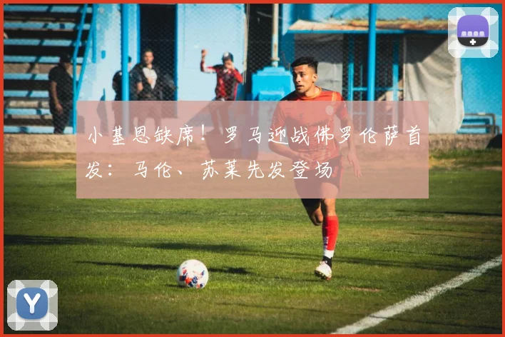 小基恩缺席！罗马迎战佛罗伦萨首发：马伦、苏莱先发登场