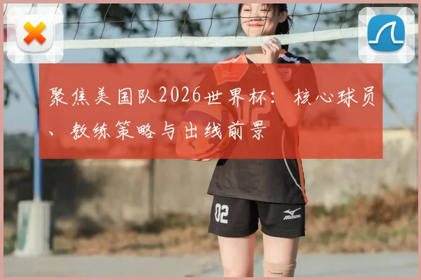 聚焦美国队2026世界杯：核心球员、教练策略与出线前景