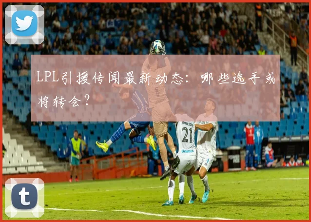 LPL引援传闻最新动态:哪些选手或将转会?