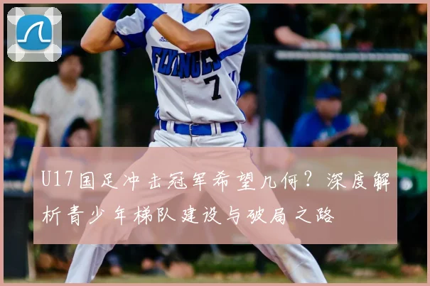 U17国足冲击冠军希望几何？深度解析青少年梯队建设与破局之路