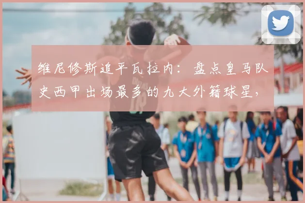 维尼修斯追平瓦拉内：盘点皇马队史西甲出场最多的九大外籍球星，附详细出场数据对比