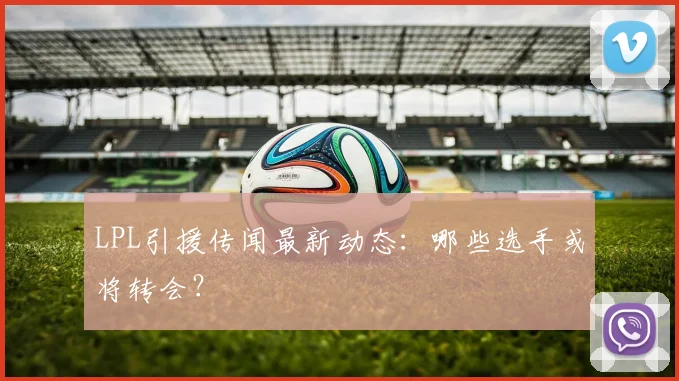 LPL引援传闻最新动态：哪些选手或将转会？