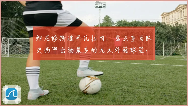 维尼修斯追平瓦拉内：盘点皇马队史西甲出场最多的九大外籍球星，附详细出场数据对比
