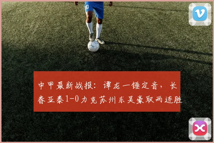 中甲最新战报:谭龙一锤定音,长春亚泰1-0力克苏州东吴豪取两连胜,积分榜排名攀升